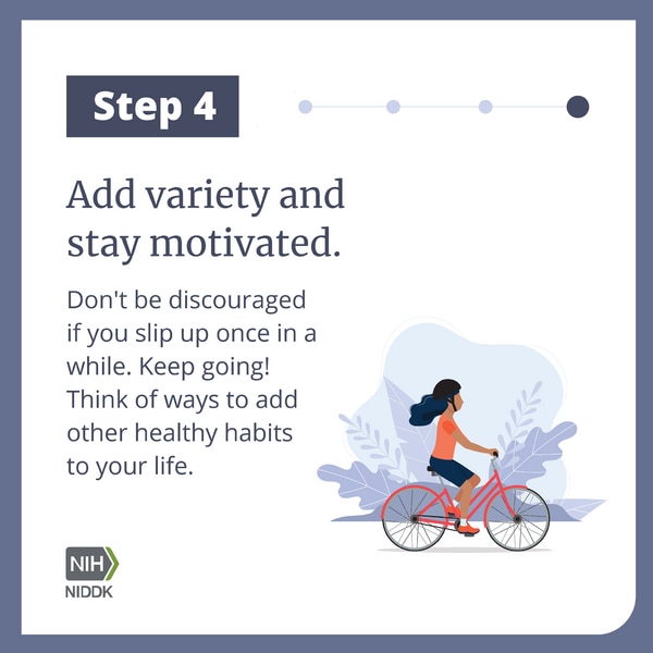 Step 4 Add variety and stay motivated. Don't be discouraged if you slip up once in a while. Keep going! Think of ways to add other healthy habits to your life.