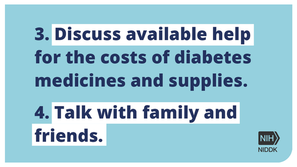 3. Discuss available help for the costs of diabetes medicinese and supplies. 4. Talk with family and friends. 